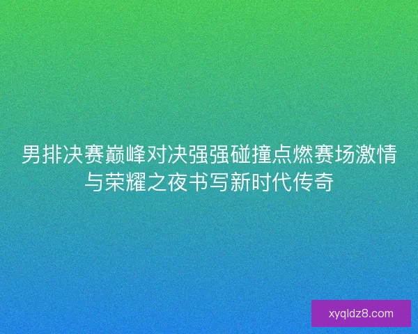 男排决赛巅峰对决强强碰撞点燃赛场激情与荣耀之夜书写新时代传奇