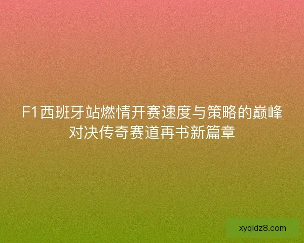 F1西班牙站燃情开赛速度与策略的巅峰对决传奇赛道再书新篇章