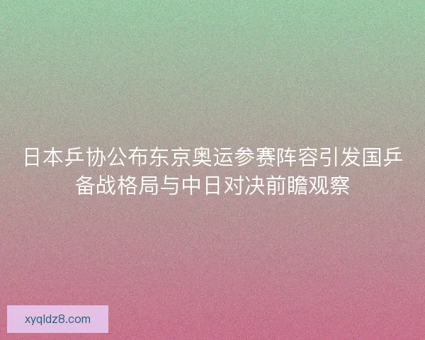 日本乒协公布东京奥运参赛阵容引发国乒备战格局与中日对决前瞻观察
