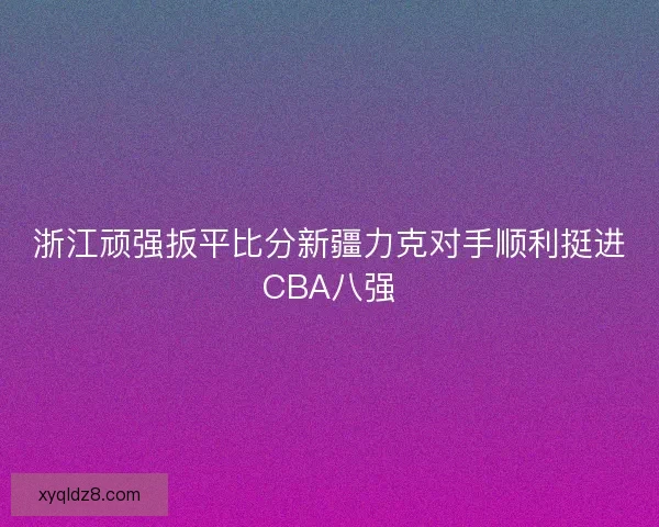 浙江顽强扳平比分新疆力克对手顺利挺进CBA八强